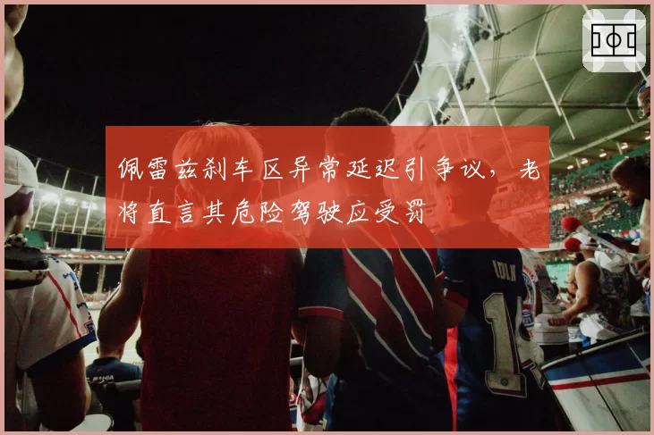 佩雷兹刹车区异常延迟引争议,老将直言其危险驾驶应受罚