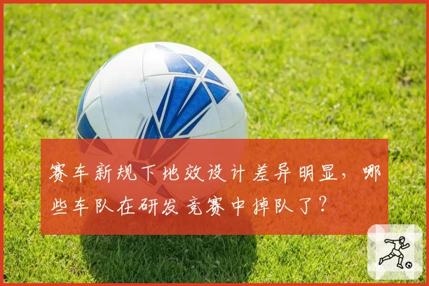 赛车新规下地效设计差异明显,哪些车队在研发竞赛中掉队了?
