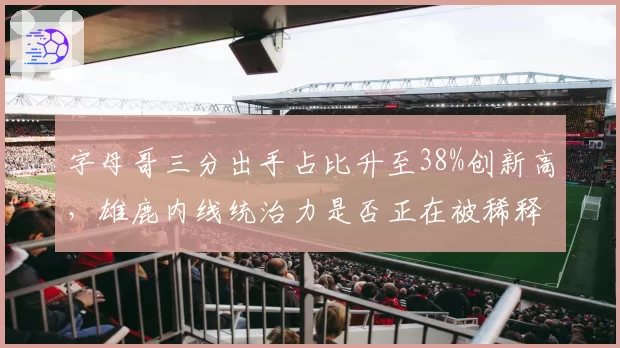 字母哥三分出手占比升至38%创新高,雄鹿内线统治力是否正在被稀释?