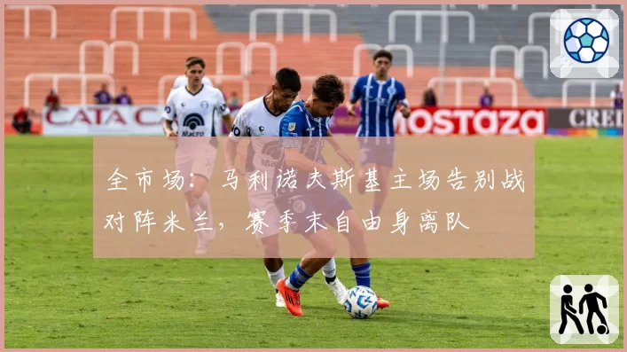 全市场：马利诺夫斯基主场告别战对阵米兰，赛季末自由身离队
