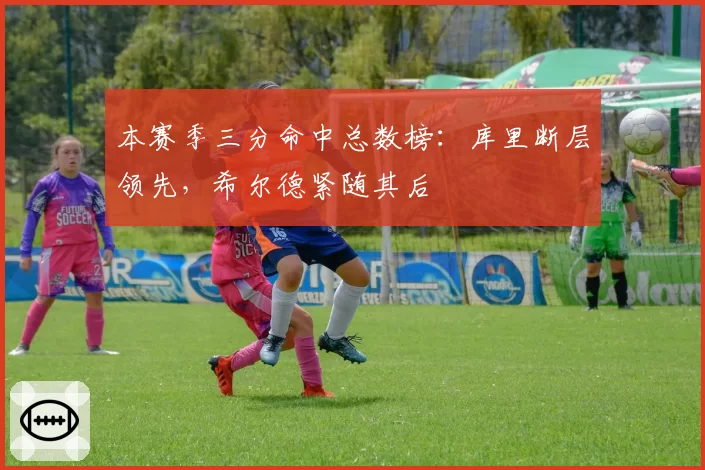 本赛季三分命中总数榜：库里断层领先，希尔德紧随其后