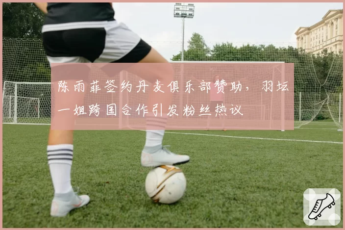 陈雨菲签约丹麦俱乐部赞助，羽坛一姐跨国合作引发粉丝热议