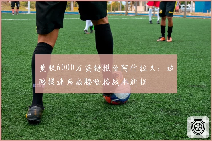 曼联6000万英镑报价阿什拉夫,边路提速或成滕哈格战术新核