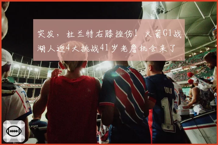 突发，杜兰特右膝挫伤！火箭G1战湖人迎4大挑战41岁老詹机会来了