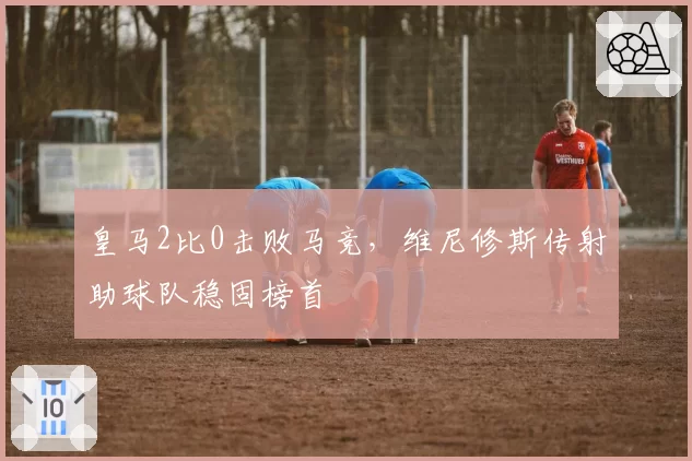 皇马2比0击败马竞，维尼修斯传射助球队稳固榜首