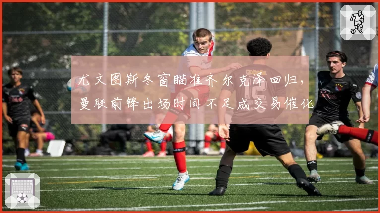 尤文图斯冬窗瞄准齐尔克泽回归，曼联前锋出场时间不足成交易催化剂