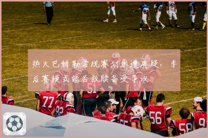 热火巴特勒常规赛划水遭质疑，季后赛模式能否救赎备受争议