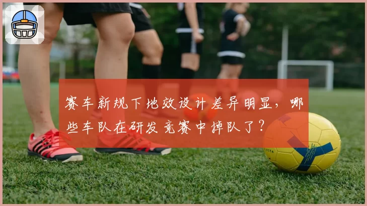 赛车新规下地效设计差异明显,哪些车队在研发竞赛中掉队了?