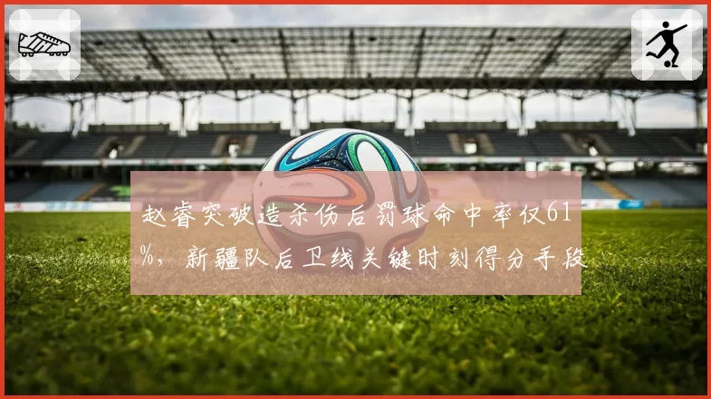 赵睿突破造杀伤后罚球命中率仅61%,新疆队后卫线关键时刻得分手段遭诟病