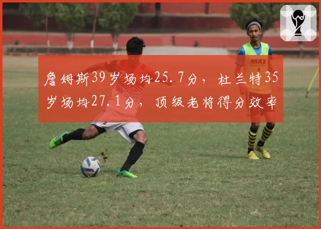 詹姆斯39岁场均25.7分,杜兰特35岁场均27.1分,顶级老将得分效率比肩